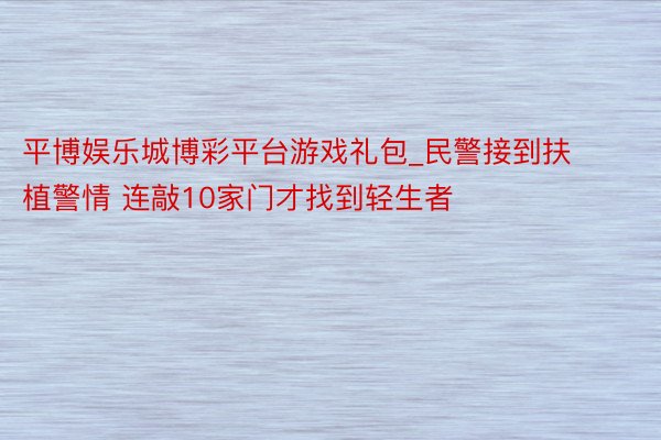 平博娱乐城博彩平台游戏礼包_民警接到扶植警情 连敲10家门才找到轻生者