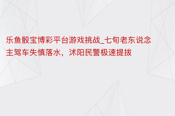 乐鱼骰宝博彩平台游戏挑战_七旬老东说念主驾车失慎落水，沭阳民警极速提拔