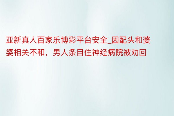 亚新真人百家乐博彩平台安全_因配头和婆婆相关不和，男人条目住神经病院被劝回