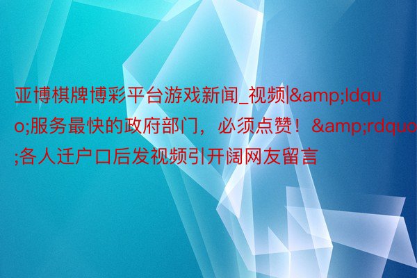 亚博棋牌博彩平台游戏新闻_视频|&ldquo;服务最快的政府部门，必须点赞！&rdquo;各人迁户口后发视频引开阔网友留言