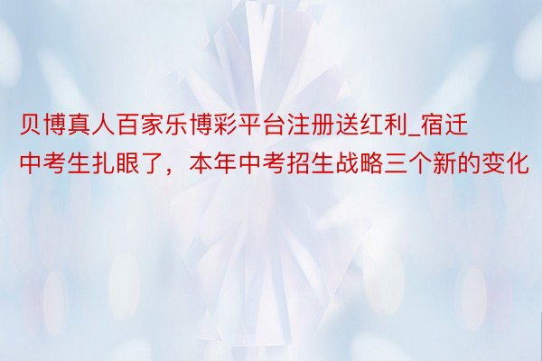 贝博真人百家乐博彩平台注册送红利_宿迁中考生扎眼了，本年中考招生战略三个新的变化