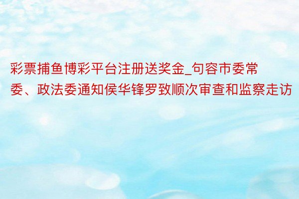 彩票捕鱼博彩平台注册送奖金_句容市委常委、政法委通知侯华锋罗致顺次审查和监察走访